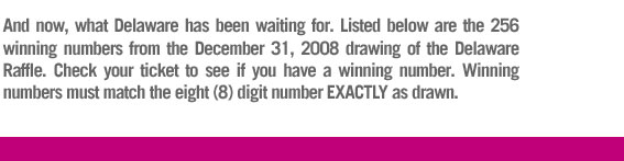 Listed below are the 256 winning numbers from the December 31, 2008 drawing of the Delaware Raffle.